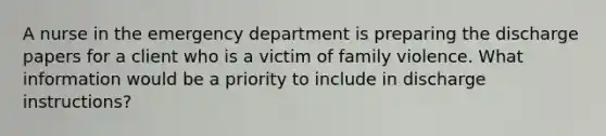 A nurse in the emergency department is preparing the discharge papers for a client who is a victim of family violence. What information would be a priority to include in discharge instructions?