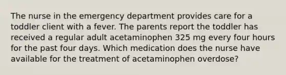 The nurse in the emergency department provides care for a toddler client with a fever. The parents report the toddler has received a regular adult acetaminophen 325 mg every four hours for the past four days. Which medication does the nurse have available for the treatment of acetaminophen overdose?