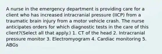 A nurse in the emergency department is providing care for a client who has increased intracranial pressure​ (IICP) from a traumatic brain injury from a motor vehicle crash. The nurse anticipates orders for which diagnostic tests in the care of this​ client?​(Select all that​ apply.) 1. CT of the head 2. Intracranial pressure monitor 3. Electromyogram 4. Cardiac monitoring 5. ABGs