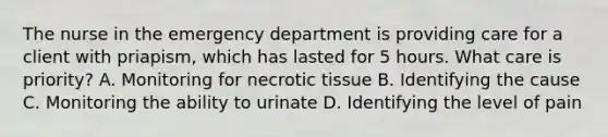 The nurse in the emergency department is providing care for a client with priapism, which has lasted for 5 hours. What care is priority? A. Monitoring for necrotic tissue B. Identifying the cause C. Monitoring the ability to urinate D. Identifying the level of pain