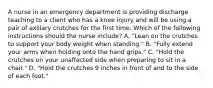 A nurse in an emergency department is providing discharge teaching to a client who has a knee injury and will be using a pair of axillary crutches for the first time. Which of the following instructions should the nurse include? A. "Lean on the crutches to support your body weight when standing." B. "Fully extend your arms when holding onto the hand grips." C. "Hold the crutches on your unaffected side when preparing to sit in a chair." D. "Hold the crutches 9 inches in front of and to the side of each foot."