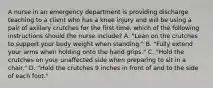 A nurse in an emergency department is providing discharge teaching to a client who has a knee injury and will be using a pair of axillary crutches for the first time. which of the following instructions should the nurse include? A. "Lean on the crutches to support your body weight when standing." B. "Fully extend your arms when holding onto the hand grips." C. "Hold the crutches on your unaffected side when preparing to sit in a chair." D. "Hold the crutches 9 inches in front of and to the side of each foot."