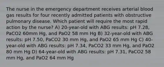 The nurse in the emergency department receives arterial blood gas results for four recently admitted patients with obstructive pulmonary disease. Which patient will require the most rapid action by the nurse? A) 20-year-old with ABG results: pH 7.28, PaCO2 60mm Hg, and PaO2 58 mm Hg B) 32-year-old with ABG results: pH 7.50, PaCO2 30 mm Hg, and PaO2 65 mm Hg C) 40-year-old with ABG results: pH 7.34, PaCO2 33 mm Hg, and PaO2 80 mm Hg D) 64-year-old with ABG results: pH 7.31, PaCO2 58 mm Hg, and PaO2 64 mm Hg