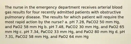 The nurse in the emergency department receives arterial blood gas results for four recently admitted patients with obstructive pulmonary disease. The results for which patient will require the most rapid action by the nurse? a. pH 7.28, PaCO2 50 mm Hg, and PaO2 58 mm Hg b. pH 7.48, PaCO2 30 mm Hg, and PaO2 65 mm Hg c. pH 7.34, PaCO2 33 mm Hg, and PaO2 80 mm Hg d. pH 7.31, PaCO2 58 mm Hg, and PaO2 64 mm Hg