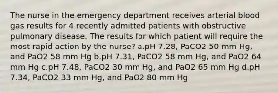 The nurse in the emergency department receives arterial blood gas results for 4 recently admitted patients with obstructive pulmonary disease. The results for which patient will require the most rapid action by the nurse? a.pH 7.28, PaCO2 50 mm Hg, and PaO2 58 mm Hg b.pH 7.31, PaCO2 58 mm Hg, and PaO2 64 mm Hg c.pH 7.48, PaCO2 30 mm Hg, and PaO2 65 mm Hg d.pH 7.34, PaCO2 33 mm Hg, and PaO2 80 mm Hg