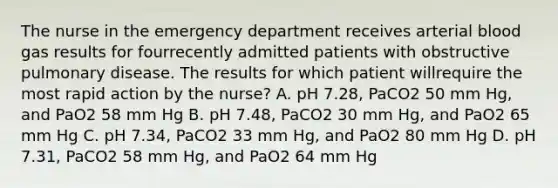 The nurse in the emergency department receives arterial blood gas results for fourrecently admitted patients with obstructive pulmonary disease. The results for which patient willrequire the most rapid action by the nurse? A. pH 7.28, PaCO2 50 mm Hg, and PaO2 58 mm Hg B. pH 7.48, PaCO2 30 mm Hg, and PaO2 65 mm Hg C. pH 7.34, PaCO2 33 mm Hg, and PaO2 80 mm Hg D. pH 7.31, PaCO2 58 mm Hg, and PaO2 64 mm Hg