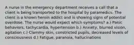 A nurse in the emergency department receives a call that a client is being transported to the hospital by paramedics. The client is a known heroin addict and is showing signs of potential overdose. The nurse would expect which symptoms? a.) Panic behaviors, tachycardia, hypertension b.) Anxiety, blurred vision, agitation c.) Clammy skin, constricted pupils, decreased levels of consciousness d.) Fatigue, paranoia, hallucinations