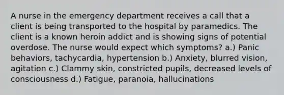 A nurse in the emergency department receives a call that a client is being transported to the hospital by paramedics. The client is a known heroin addict and is showing signs of potential overdose. The nurse would expect which symptoms? a.) Panic behaviors, tachycardia, hypertension b.) Anxiety, blurred vision, agitation c.) Clammy skin, constricted pupils, decreased levels of consciousness d.) Fatigue, paranoia, hallucinations