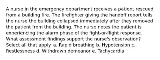 A nurse in the emergency department receives a patient rescued from a building fire. The firefighter giving the handoff report tells the nurse the building collapsed immediately after they removed the patient from the building. The nurse notes the patient is experiencing the alarm phase of the fight-or-flight response. What assessment findings support the nurse's observation? Select all that apply. a. Rapid breathing b. Hypotension c. Restlessness d. Withdrawn demeanor e. Tachycardia