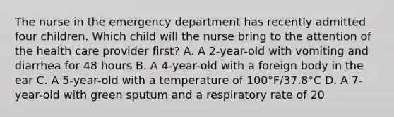 The nurse in the emergency department has recently admitted four children. Which child will the nurse bring to the attention of the health care provider first? A. A 2-year-old with vomiting and diarrhea for 48 hours B. A 4-year-old with a foreign body in the ear C. A 5-year-old with a temperature of 100°F/37.8°C D. A 7-year-old with green sputum and a respiratory rate of 20