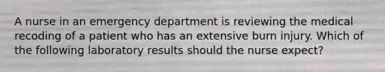 A nurse in an emergency department is reviewing the medical recoding of a patient who has an extensive burn injury. Which of the following laboratory results should the nurse expect?