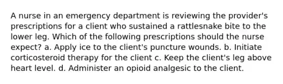 A nurse in an emergency department is reviewing the provider's prescriptions for a client who sustained a rattlesnake bite to the lower leg. Which of the following prescriptions should the nurse expect? a. Apply ice to the client's puncture wounds. b. Initiate corticosteroid therapy for the client c. Keep the client's leg above heart level. d. Administer an opioid analgesic to the client.