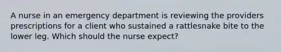 A nurse in an emergency department is reviewing the providers prescriptions for a client who sustained a rattlesnake bite to the lower leg. Which should the nurse expect?