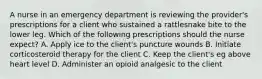 A nurse in an emergency department is reviewing the provider's prescriptions for a client who sustained a rattlesnake bite to the lower leg. Which of the following prescriptions should the nurse expect? A. Apply ice to the client's puncture wounds B. Initiate corticosteroid therapy for the client C. Keep the client's eg above heart level D. Administer an opioid analgesic to the client