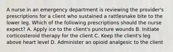 A nurse in an emergency department is reviewing the provider's prescriptions for a client who sustained a rattlesnake bite to the lower leg. Which of the following prescriptions should the nurse expect? A. Apply ice to the client's puncture wounds B. Initiate corticosteroid therapy for the client C. Keep the client's leg above heart level D. Administer an opioid analgesic to the client