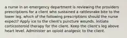 a nurse in an emergency department is reviewing the providers prescriptions for a client who sustained a rattlesnake bite to the lower leg. which of the following prescriptions should the nurse expect? Apply ice to the client's puncture wounds. Initiate corticosteroid therapy for the client. Keep the client's leg above heart level. Administer an opioid analgesic to the client.