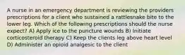 A nurse in an emergency department is reviewing the providers prescriptions for a client who sustained a rattlesnake bite to the lower leg. Which of the following prescriptions should the nurse expect? A) Apply ice to the puncture wounds B) Initiate corticosteroid therapy C) Keep the clients leg above heart level D) Administer an opioid analgesic to the client