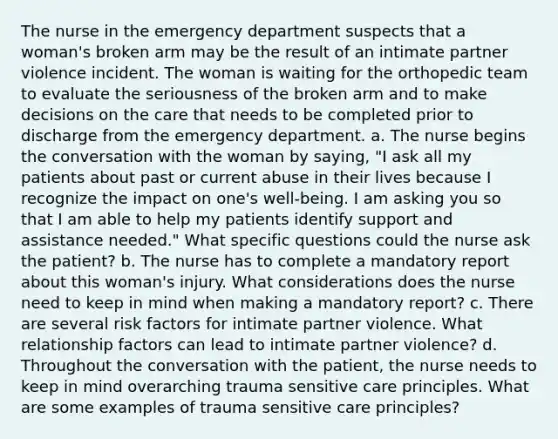 The nurse in the emergency department suspects that a woman's broken arm may be the result of an intimate partner violence incident. The woman is waiting for the orthopedic team to evaluate the seriousness of the broken arm and to make decisions on the care that needs to be completed prior to discharge from the emergency department. a. The nurse begins the conversation with the woman by saying, "I ask all my patients about past or current abuse in their lives because I recognize the impact on one's well-being. I am asking you so that I am able to help my patients identify support and assistance needed." What specific questions could the nurse ask the patient? b. The nurse has to complete a mandatory report about this woman's injury. What considerations does the nurse need to keep in mind when making a mandatory report? c. There are several risk factors for intimate partner violence. What relationship factors can lead to intimate partner violence? d. Throughout the conversation with the patient, the nurse needs to keep in mind overarching trauma sensitive care principles. What are some examples of trauma sensitive care principles?