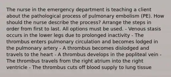 The nurse in the emergency department is teaching a client about the pathological process of pulmonary embolism (PE). How should the nurse describe the process? Arrange the steps in order from first to last. All options must be used. - Venous stasis occurs in the lower legs due to prolonged inactivity - The thrombus enters pulmonary circulation and becomes lodged in the pulmonary artery - A thrombus becomes dislodged and travels to the heart - A thrombus develops in the popliteal vein - The thrombus travels from the right atrium into the right ventricle - The thrombus cuts off blood supply to lung tissue