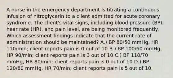 A nurse in the emergency department is titrating a continuous infusion of nitroglycerin to a client admitted for acute coronary syndrome. The client's vital signs, including blood pressure (BP), hear rate (HR), and pain level, are being monitored frequently. Which assessment findings indicate that the current rate of administration should be maintained? A.) BP 80/50 mmHg, HR 110/min; client reports pain is 0 out of 10 B.) BP 100/60 mmHg, HR 90/min; client reports pain is 3 out of 10 C.) BP 110/70 mmHg, HR 80/min; client reports pain is 0 out of 10 D.) BP 120/80 mmHg, HR 70/min; client reports pain is 5 out of 10.