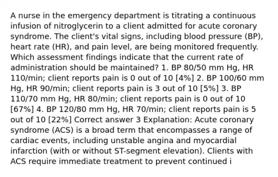 A nurse in the emergency department is titrating a continuous infusion of nitroglycerin to a client admitted for acute coronary syndrome. The client's vital signs, including blood pressure (BP), heart rate (HR), and pain level, are being monitored frequently. Which assessment findings indicate that the current rate of administration should be maintained? 1. BP 80/50 mm Hg, HR 110/min; client reports pain is 0 out of 10 [4%] 2. BP 100/60 mm Hg, HR 90/min; client reports pain is 3 out of 10 [5%] 3. BP 110/70 mm Hg, HR 80/min; client reports pain is 0 out of 10 [67%] 4. BP 120/80 mm Hg, HR 70/min; client reports pain is 5 out of 10 [22%] Correct answer 3 Explanation: Acute coronary syndrome (ACS) is a broad term that encompasses a range of cardiac events, including unstable angina and myocardial infarction (with or without ST-segment elevation). Clients with ACS require immediate treatment to prevent continued i