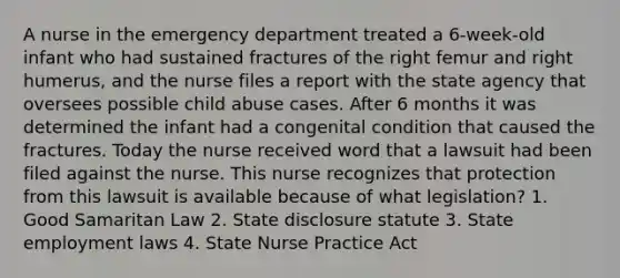 A nurse in the emergency department treated a 6-week-old infant who had sustained fractures of the right femur and right humerus, and the nurse files a report with the state agency that oversees possible child abuse cases. After 6 months it was determined the infant had a congenital condition that caused the fractures. Today the nurse received word that a lawsuit had been filed against the nurse. This nurse recognizes that protection from this lawsuit is available because of what legislation? 1. Good Samaritan Law 2. State disclosure statute 3. State employment laws 4. State Nurse Practice Act