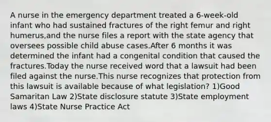 A nurse in the emergency department treated a 6-week-old infant who had sustained fractures of the right femur and right humerus,and the nurse files a report with the state agency that oversees possible child abuse cases.After 6 months it was determined the infant had a congenital condition that caused the fractures.Today the nurse received word that a lawsuit had been filed against the nurse.This nurse recognizes that protection from this lawsuit is available because of what legislation? 1)Good Samaritan Law 2)State disclosure statute 3)State employment laws 4)State Nurse Practice Act