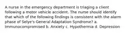 A nurse in the emergency department is triaging a client following a motor vehicle accident. The nurse should identify that which of the following findings is consistent with the alarm phase of Selye's General Adaptation Syndrome? a. Immunocompromised b. Anxiety c. Hypothermia d. Depression