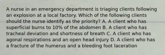 A nurse in an emergency department is triaging clients following an explosion at a local factory. Which of the following clients should the nurse identify as the priority? A. A client who has superficial burns to 10% of the abdomen B. A client who has tracheal deviation and shortness of breath C. A client who has agonal respirations and an open head injury D. A client who has a fracture of the humerus and a bleeding foot laceration