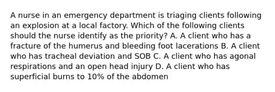 A nurse in an emergency department is triaging clients following an explosion at a local factory. Which of the following clients should the nurse identify as the priority? A. A client who has a fracture of the humerus and bleeding foot lacerations B. A client who has tracheal deviation and SOB C. A client who has agonal respirations and an open head injury D. A client who has superficial burns to 10% of the abdomen