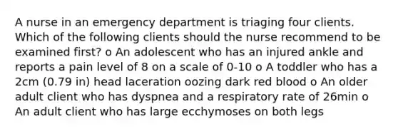 A nurse in an emergency department is triaging four clients. Which of the following clients should the nurse recommend to be examined first? o An adolescent who has an injured ankle and reports a pain level of 8 on a scale of 0-10 o A toddler who has a 2cm (0.79 in) head laceration oozing dark red blood o An older adult client who has dyspnea and a respiratory rate of 26min o An adult client who has large ecchymoses on both legs