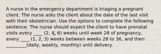 A nurse in the emergency department is triaging a pregnant client. The nurse asks the client about the date of the last visit with their obstetrician. Use the options to complete the following sentence. The nurse should expect the client to have prenatal visits every ____ (2, 4, 6) weeks until week 28 of pregnancy, every ____ (1, 2, 3) weeks between weeks 28 to 36, and then _________(daily, weekly, monthly) until delivery.