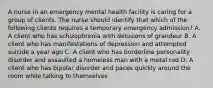 A nurse in an emergency mental health facility is caring for a group of clients. The nurse should identify that which of the following clients requires a temporary emergency admission? A. A client who has schizophrenia with delusions of grandeur B. A client who has manifestations of depression and attempted suicide a year ago C. A client who has borderline personality disorder and assaulted a homeless man with a metal rod D. A client who has bipolar disorder and paces quickly around the room while talking to themselves