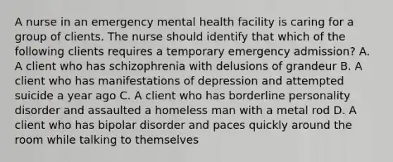 A nurse in an emergency mental health facility is caring for a group of clients. The nurse should identify that which of the following clients requires a temporary emergency admission? A. A client who has schizophrenia with delusions of grandeur B. A client who has manifestations of depression and attempted suicide a year ago C. A client who has borderline personality disorder and assaulted a homeless man with a metal rod D. A client who has bipolar disorder and paces quickly around the room while talking to themselves