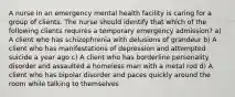 A nurse in an emergency mental health facility is caring for a group of clients. The nurse should identify that which of the following clients requires a temporary emergency admission? a) A client who has schizophrenia with delusions of grandeur b) A client who has manifestations of depression and attempted suicide a year ago c) A client who has borderline personality disorder and assaulted a homeless man with a metal rod d) A client who has bipolar disorder and paces quickly around the room while talking to themselves