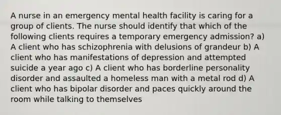 A nurse in an emergency mental health facility is caring for a group of clients. The nurse should identify that which of the following clients requires a temporary emergency admission? a) A client who has schizophrenia with delusions of grandeur b) A client who has manifestations of depression and attempted suicide a year ago c) A client who has borderline personality disorder and assaulted a homeless man with a metal rod d) A client who has bipolar disorder and paces quickly around the room while talking to themselves