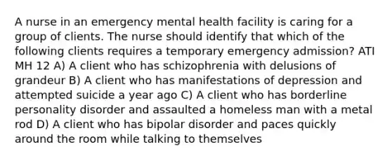 A nurse in an emergency mental health facility is caring for a group of clients. The nurse should identify that which of the following clients requires a temporary emergency admission? ATI MH 12 A) A client who has schizophrenia with delusions of grandeur B) A client who has manifestations of depression and attempted suicide a year ago C) A client who has borderline personality disorder and assaulted a homeless man with a metal rod D) A client who has bipolar disorder and paces quickly around the room while talking to themselves