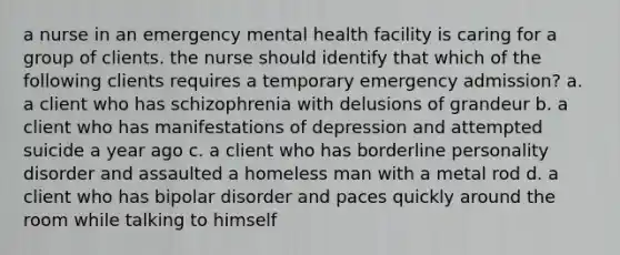 a nurse in an emergency mental health facility is caring for a group of clients. the nurse should identify that which of the following clients requires a temporary emergency admission? a. a client who has schizophrenia with delusions of grandeur b. a client who has manifestations of depression and attempted suicide a year ago c. a client who has borderline personality disorder and assaulted a homeless man with a metal rod d. a client who has bipolar disorder and paces quickly around the room while talking to himself