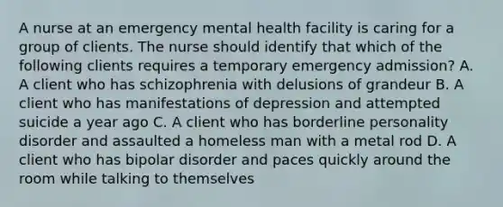 A nurse at an emergency mental health facility is caring for a group of clients. The nurse should identify that which of the following clients requires a temporary emergency admission? A. A client who has schizophrenia with delusions of grandeur B. A client who has manifestations of depression and attempted suicide a year ago C. A client who has borderline personality disorder and assaulted a homeless man with a metal rod D. A client who has bipolar disorder and paces quickly around the room while talking to themselves