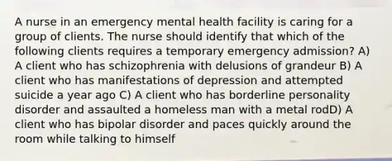 A nurse in an emergency mental health facility is caring for a group of clients. The nurse should identify that which of the following clients requires a temporary emergency admission? A) A client who has schizophrenia with delusions of grandeur B) A client who has manifestations of depression and attempted suicide a year ago C) A client who has borderline personality disorder and assaulted a homeless man with a metal rodD) A client who has bipolar disorder and paces quickly around the room while talking to himself