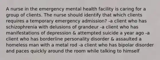 A nurse in the emergency mental health facility is caring for a group of clients. The nurse should identify that which clients requires a temporary emergency admission? -a client who has schizophrenia with delusions of grandeur -a client who has manifestations of depression & attempted suicide a year ago -a client who has borderline personality disorder & assaulted a homeless man with a metal rod -a client who has bipolar disorder and paces quickly around the room while talking to himself