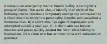 A nurse in an emergency mental health facility is caring for a group of clients. The nurse should identify that which of the following clients requires a temporary emergency admission? A) A client who has borderline personality disorder and assaulted a homeless man. B) A client who has signs of depression and attempted suicide a year ago. C) A client who has bipolar disorder and paces quickly around the room while talking to themselves. D) A client who has schizophrenia with delusions of grandeur.