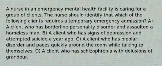 A nurse in an emergency mental health facility is caring for a group of clients. The nurse should identify that which of the following clients requires a temporary emergency admission? A) A client who has borderline personality disorder and assaulted a homeless man. B) A client who has signs of depression and attempted suicide a year ago. C) A client who has bipolar disorder and paces quickly around the room while talking to themselves. D) A client who has schizophrenia with delusions of grandeur.