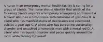 A nurse in an emergency mental health facility is caring for a group of clients. The nurse should identify that which of the following clients requires a temporary emergency admission? A. A client who has schizophrenia with delusions of grandeur B. A client who has manifestations of depression and attempted suicide a year ago C. A client who has borderline personality disorder and assaulted a homeless man with a metal rod D. A client who has bipolar disorder and paces quickly around the room while talking to himself