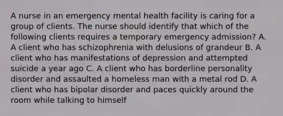 A nurse in an emergency mental health facility is caring for a group of clients. The nurse should identify that which of the following clients requires a temporary emergency admission? A. A client who has schizophrenia with delusions of grandeur B. A client who has manifestations of depression and attempted suicide a year ago C. A client who has borderline personality disorder and assaulted a homeless man with a metal rod D. A client who has bipolar disorder and paces quickly around the room while talking to himself