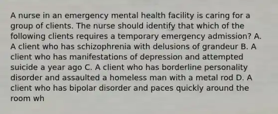 A nurse in an emergency mental health facility is caring for a group of clients. The nurse should identify that which of the following clients requires a temporary emergency admission? A. A client who has schizophrenia with delusions of grandeur B. A client who has manifestations of depression and attempted suicide a year ago C. A client who has borderline personality disorder and assaulted a homeless man with a metal rod D. A client who has bipolar disorder and paces quickly around the room wh