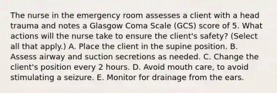 The nurse in the emergency room assesses a client with a head trauma and notes a Glasgow Coma Scale (GCS) score of 5. What actions will the nurse take to ensure the client's safety? (Select all that apply.) A. Place the client in the supine position. B. Assess airway and suction secretions as needed. C. Change the client's position every 2 hours. D. Avoid mouth care, to avoid stimulating a seizure. E. Monitor for drainage from the ears.