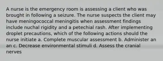 A nurse is the emergency room is assessing a client who was brought in following a seizure. The nurse suspects the client may have meningococcal meningitis when assessment findings include nuchal rigidity and a petechial rash. After implementing droplet precautions, which of the following actions should the nurse initiate a. Complete muscular assessment b. Administer an an c. Decrease environmental stimuli d. Assess the cranial nerves