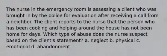 The nurse in the emergency room is assessing a client who was brought in by the police for evaluation after receiving a call from a neighbor. The client reports to the nurse that the person who has been cooking and helping around the house has not been home for days. Which type of abuse does the nurse suspect based on the client's statement? a. neglect b. physical c. emotional d. abandonment