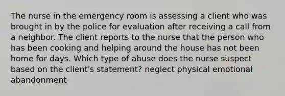 The nurse in the emergency room is assessing a client who was brought in by the police for evaluation after receiving a call from a neighbor. The client reports to the nurse that the person who has been cooking and helping around the house has not been home for days. Which type of abuse does the nurse suspect based on the client's statement? neglect physical emotional abandonment